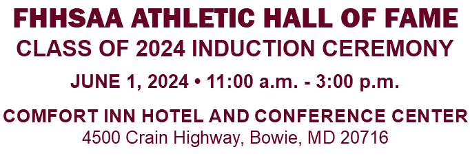 FHHSAA ATHLETIC HALL OF FAME CLASS OF 2024 INDUCTION CEREMONY JUNE 1, 2024 • 11:00 a.m. - 3:00 p.m. Comfort Inn Hotel and Conference Center 4500 Crain Highway, Bowie, MD 20716